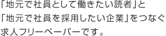 「地元で社員として働きたい読者」と「地元で社員を採用したい企業」をつなぐ求人フリーペーパーです。