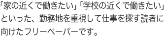 「家の近くで働きたい」「学校の近くで働きたい」といった、勤務地を重視して仕事を探す読者に向けたフリーペーパーです。